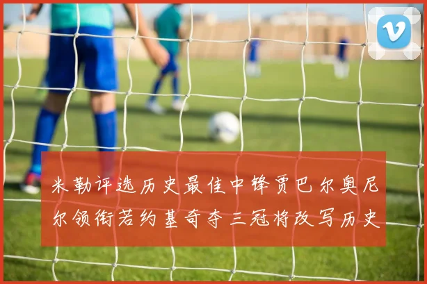 米勒评选历史最佳中锋贾巴尔奥尼尔领衔若约基奇夺三冠将改写历史