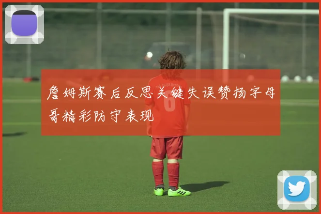 詹姆斯赛后反思关键失误赞扬字母哥精彩防守表现