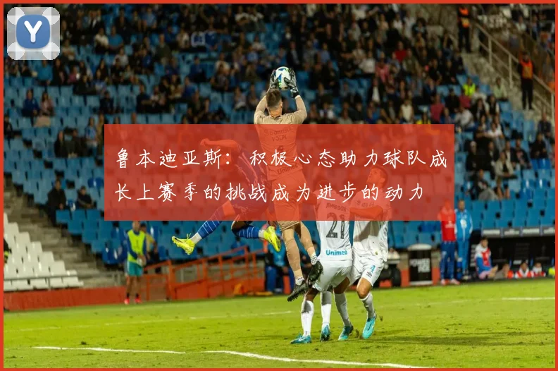 鲁本迪亚斯：积极心态助力球队成长上赛季的挑战成为进步的动力