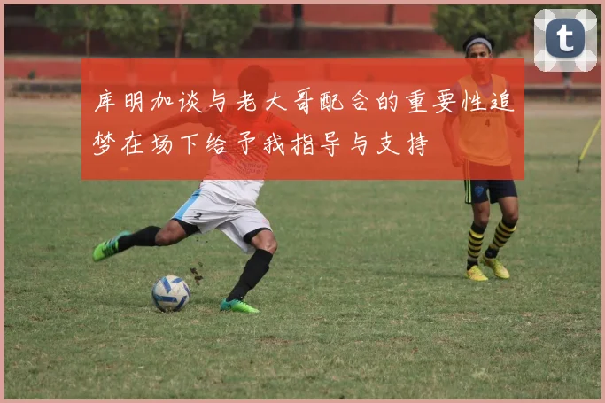 库明加谈与老大哥配合的重要性追梦在场下给予我指导与支持