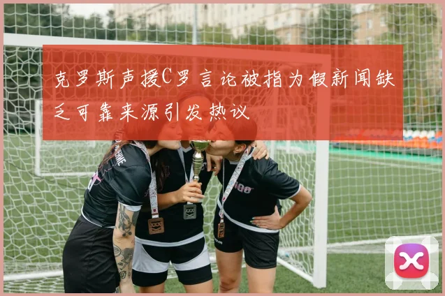 克罗斯声援C罗言论被指为假新闻缺乏可靠来源引发热议