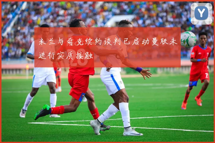 米兰与奇克续约谈判已启动曼联未进行实质接触