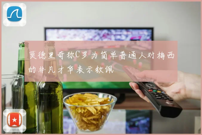 莫德里奇称C罗为简单普通人对梅西的非凡才华表示钦佩