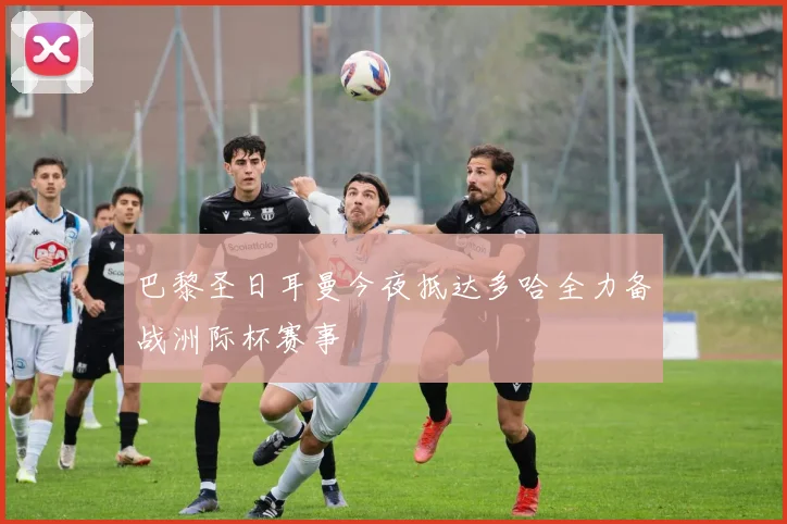 巴黎圣日耳曼今夜抵达多哈全力备战洲际杯赛事