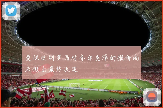 曼联收到罗马对齐尔克泽的报价尚未做出最终决定