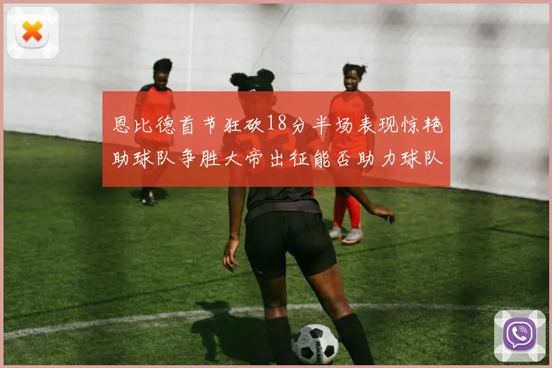 恩比德首节狂砍18分半场表现惊艳助球队争胜大帝出征能否助力球队逆袭