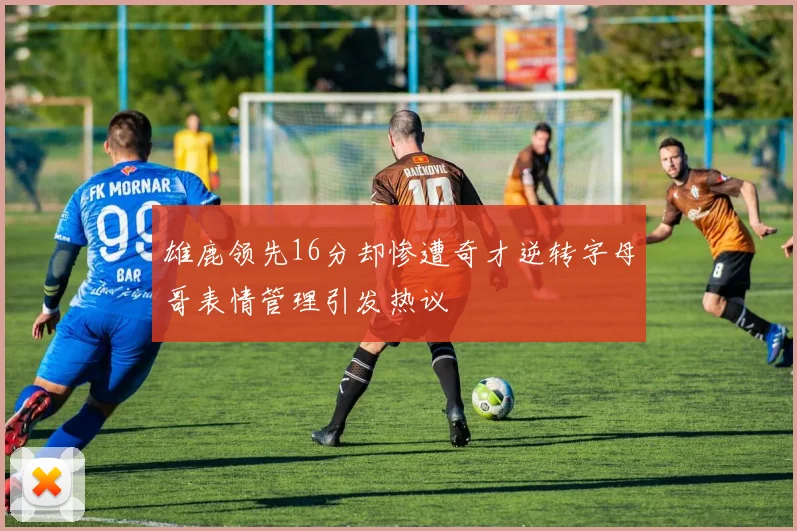 雄鹿领先16分却惨遭奇才逆转字母哥表情管理引发热议