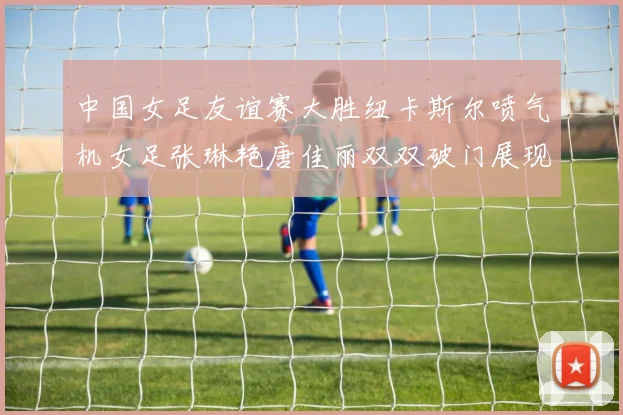 中国女足友谊赛大胜纽卡斯尔喷气机女足张琳艳唐佳丽双双破门展现实力