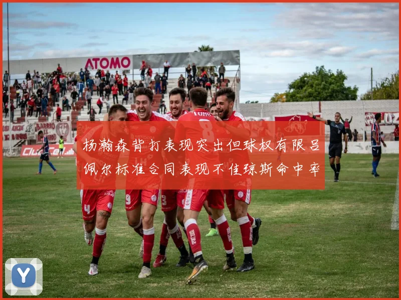 杨瀚森背打表现突出但球权有限吕佩尔标准合同表现不佳琼斯命中率略高