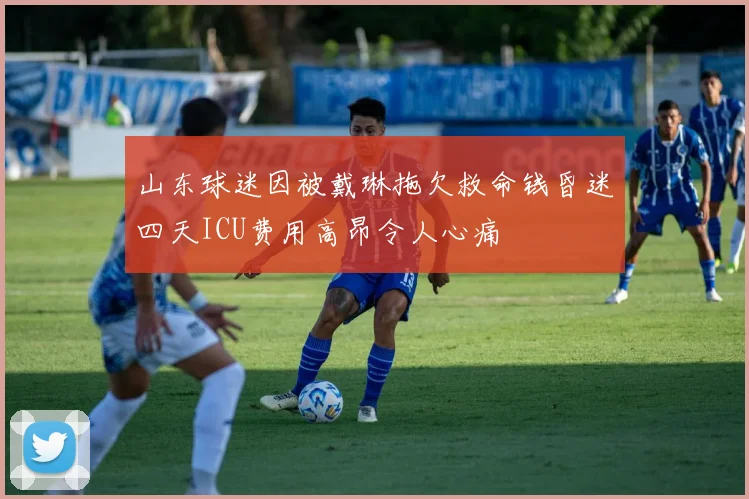 山东球迷因被戴琳拖欠救命钱昏迷四天ICU费用高昂令人心痛