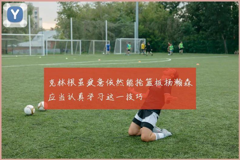 克林根虽疲惫依然能抢篮板杨瀚森应当认真学习这一技巧