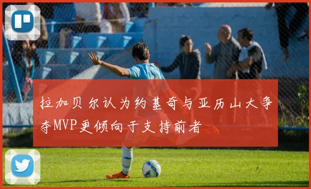 拉加贝尔认为约基奇与亚历山大争夺MVP更倾向于支持前者