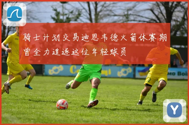 骑士计划交易迪恩韦德火箭休赛期曾全力追逐这位年轻球员