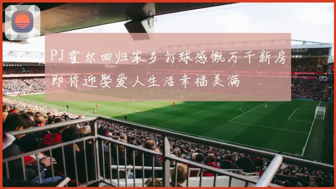 PJ霍尔回归家乡打球感慨万千新房即将迎娶爱人生活幸福美满