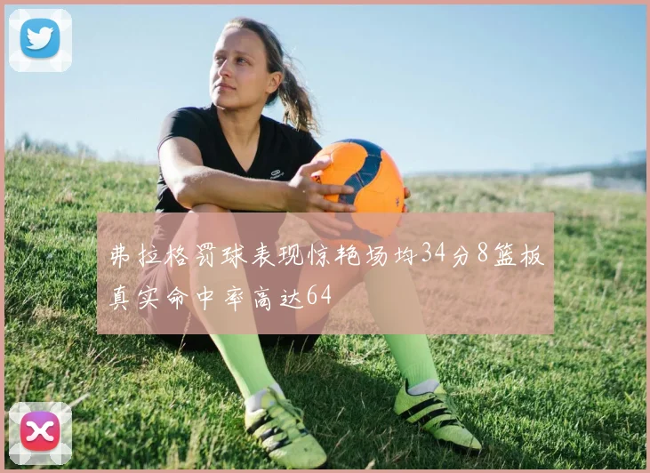 弗拉格罚球表现惊艳场均34分8篮板真实命中率高达64