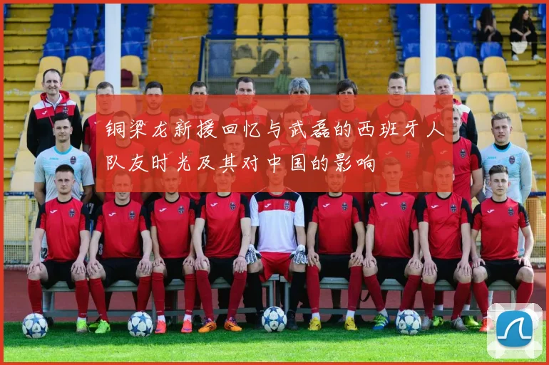 铜梁龙新援回忆与武磊的西班牙人队友时光及其对中国的影响