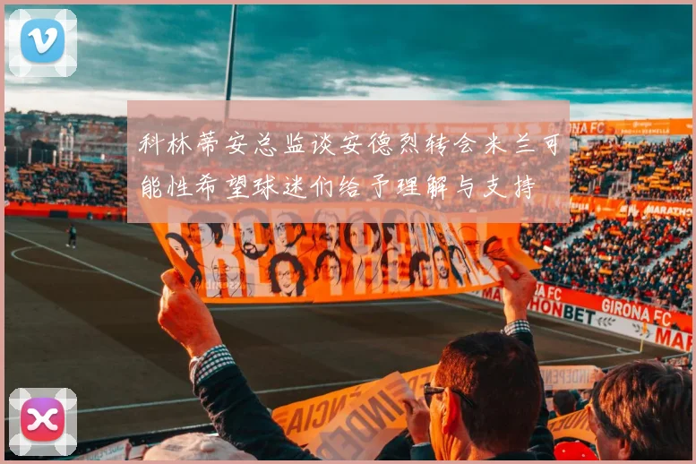科林蒂安总监谈安德烈转会米兰可能性希望球迷们给予理解与支持