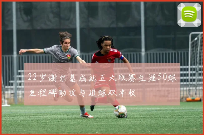 22岁谢尔基成就五大联赛生涯50球里程碑助攻与进球双丰收