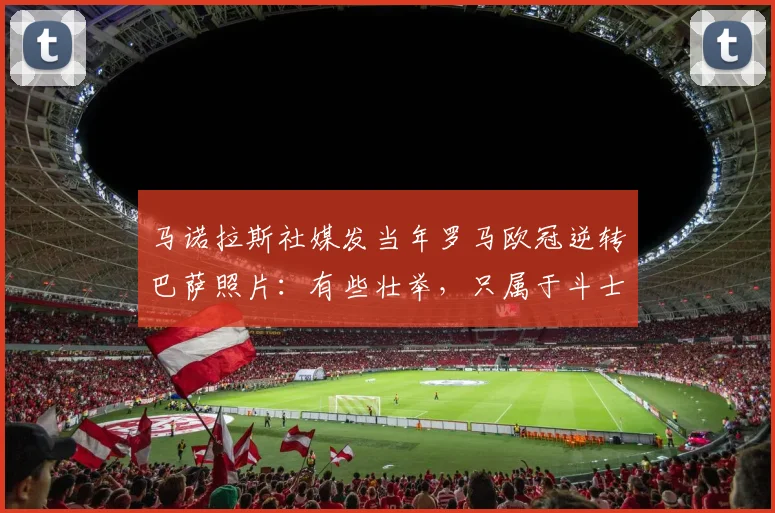 马诺拉斯社媒发当年罗马欧冠逆转巴萨照片：有些壮举，只属于斗士