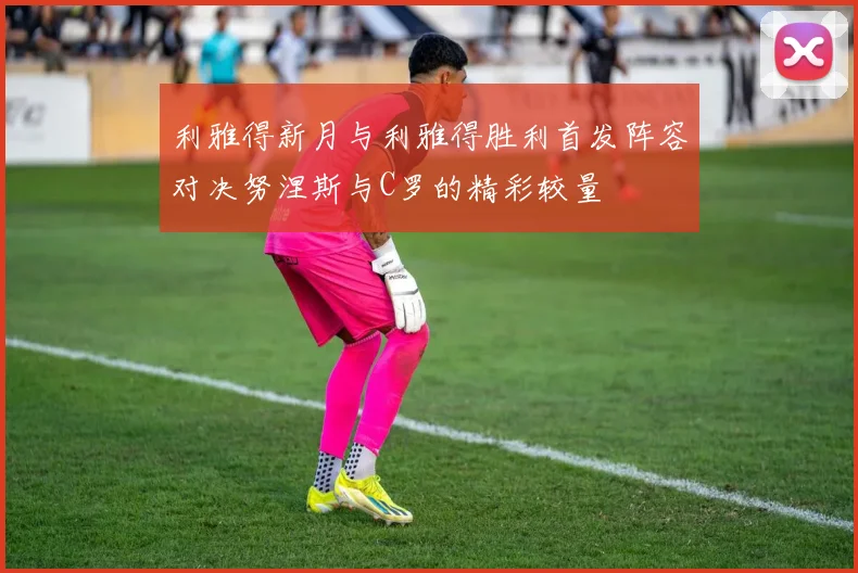 利雅得新月与利雅得胜利首发阵容对决努涅斯与C罗的精彩较量