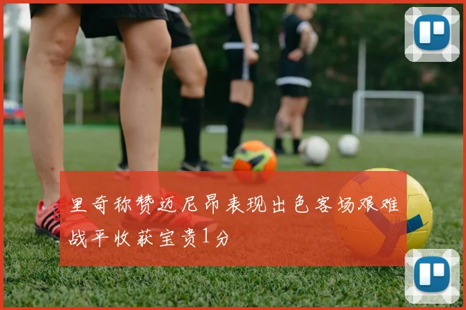 里奇称赞迈尼昂表现出色客场艰难战平收获宝贵1分