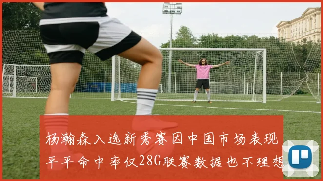 杨瀚森入选新秀赛因中国市场表现平平命中率仅28G联赛数据也不理想
