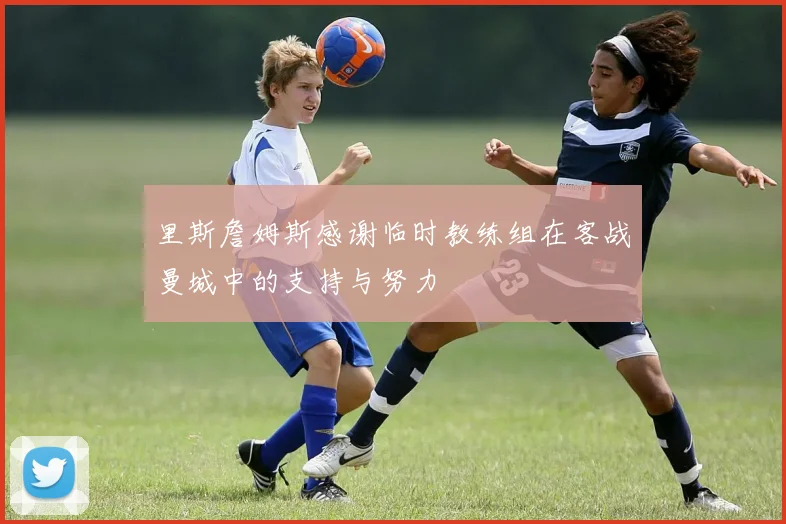 里斯詹姆斯感谢临时教练组在客战曼城中的支持与努力