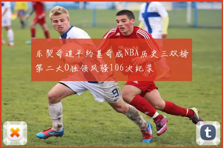 东契奇追平约基奇成NBA历史三双榜第二大O独领风骚106次纪录