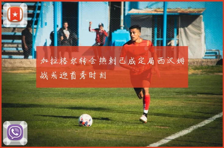 加拉格尔转会热刺已成定局西汉姆战或迎首秀时刻