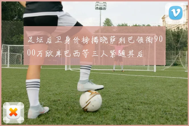 足坛后卫身价榜揭晓萨利巴领衔9000万欧库巴西等三人紧随其后