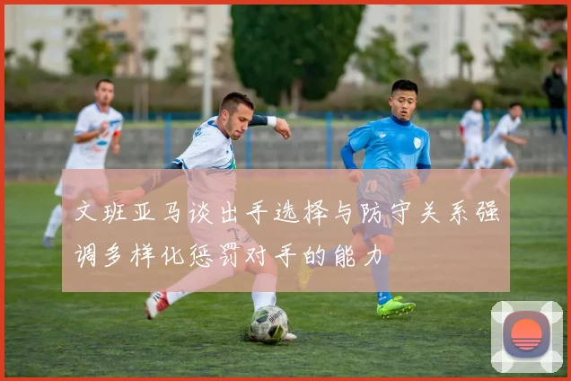 文班亚马谈出手选择与防守关系强调多样化惩罚对手的能力