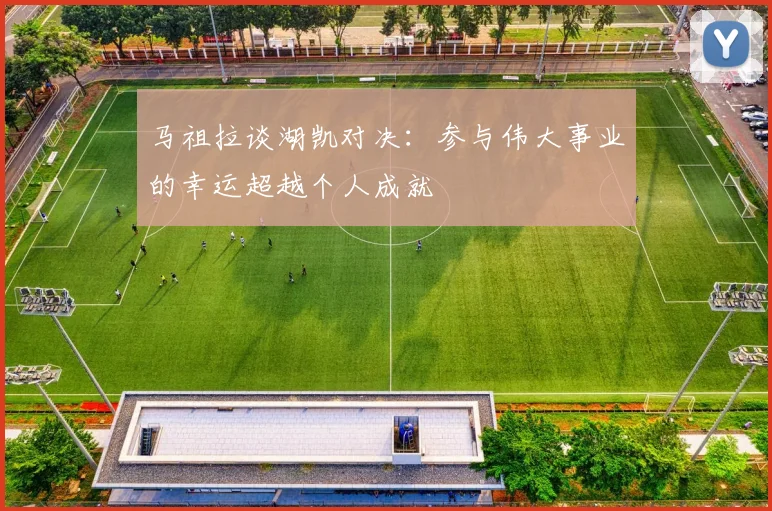 马祖拉谈湖凯对决：参与伟大事业的幸运超越个人成就