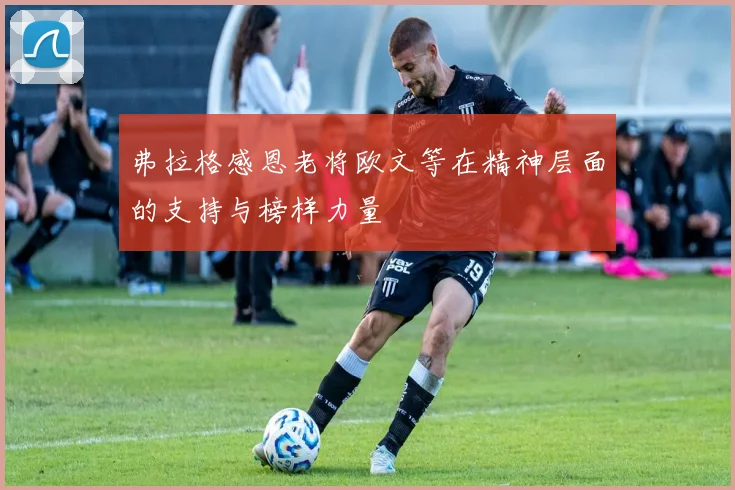弗拉格感恩老将欧文等在精神层面的支持与榜样力量
