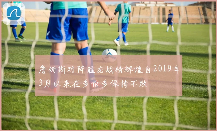 詹姆斯对阵猛龙战绩辉煌自2019年3月以来在多伦多保持不败
