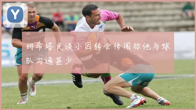 姆希塔良谈小因转会传闻称他与球队沟通甚少