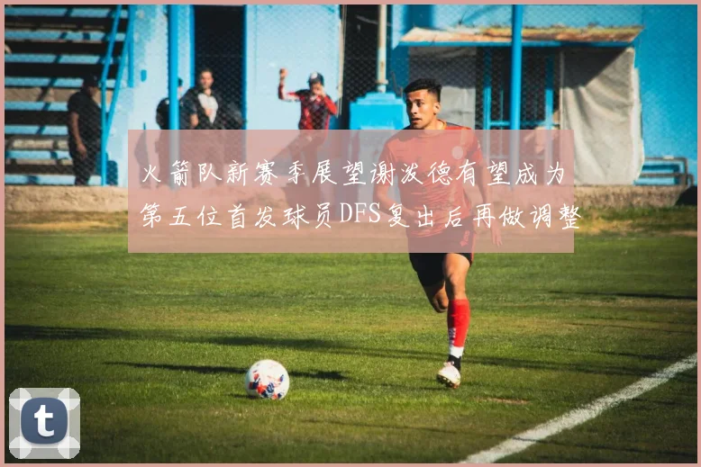火箭队新赛季展望谢泼德有望成为第五位首发球员DFS复出后再做调整