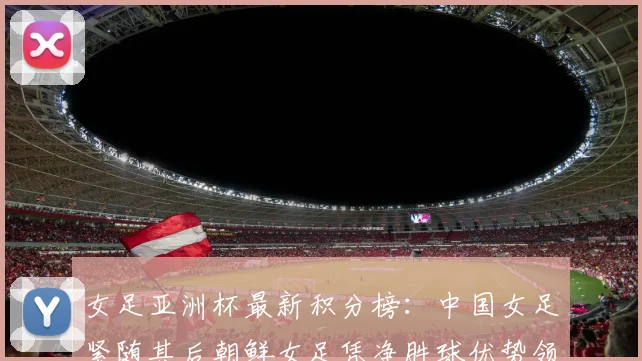 女足亚洲杯最新积分榜：中国女足紧随其后朝鲜女足凭净胜球优势领跑