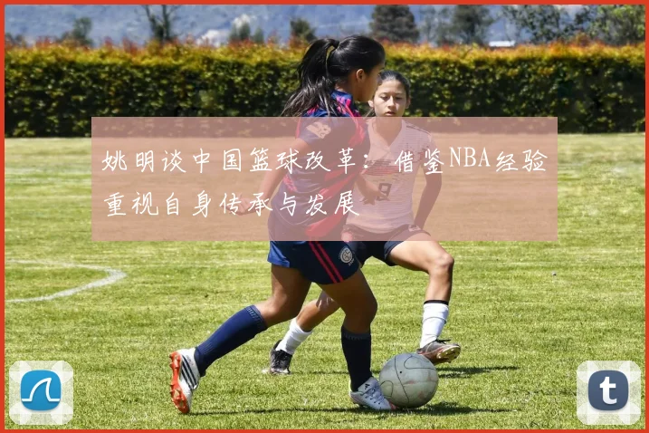 姚明谈中国篮球改革：借鉴NBA经验重视自身传承与发展