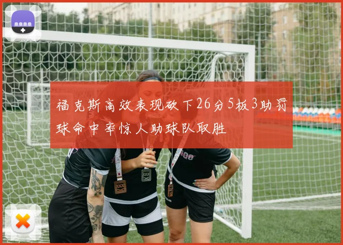 福克斯高效表现砍下26分5板3助罚球命中率惊人助球队取胜