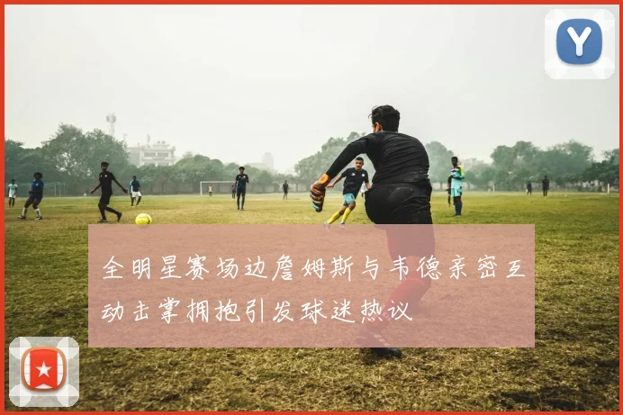 全明星赛场边詹姆斯与韦德亲密互动击掌拥抱引发球迷热议