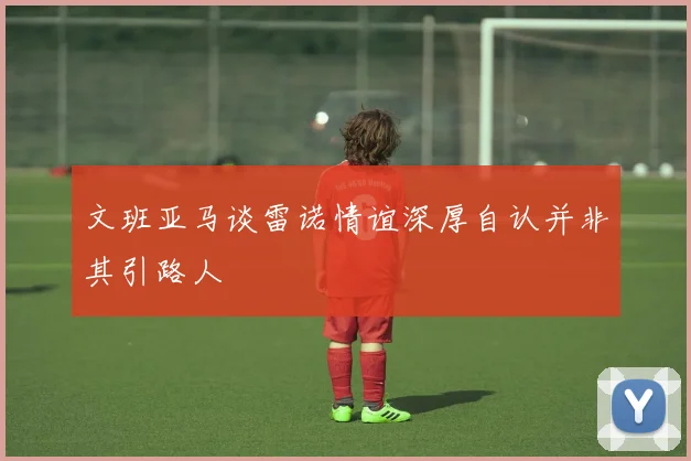 文班亚马谈雷诺情谊深厚自认并非其引路人