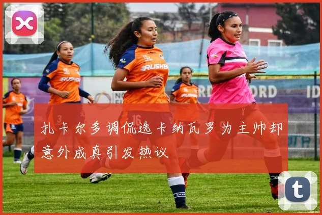 扎卡尔多调侃选卡纳瓦罗为主帅却意外成真引发热议