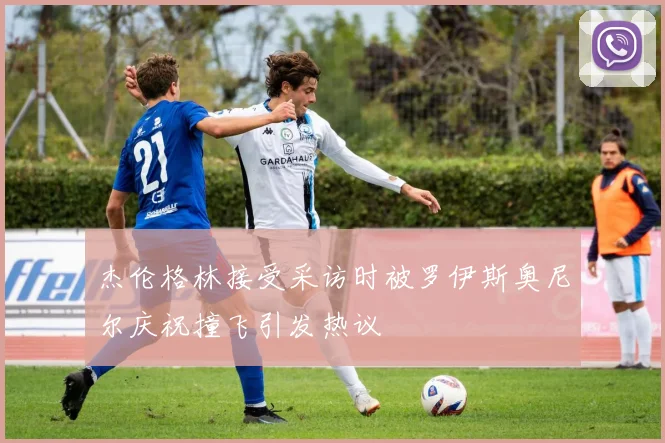 杰伦格林接受采访时被罗伊斯奥尼尔庆祝撞飞引发热议