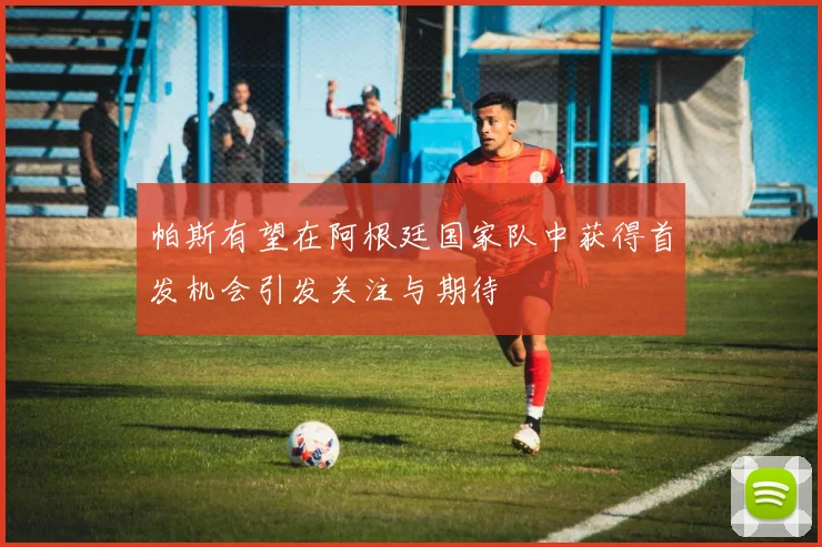 帕斯有望在阿根廷国家队中获得首发机会引发关注与期待