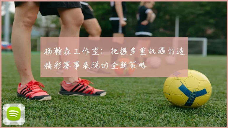 杨瀚森工作室：把握多重机遇打造精彩赛事表现的全新策略