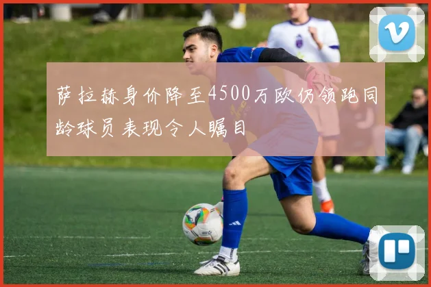 萨拉赫身价降至4500万欧仍领跑同龄球员表现令人瞩目
