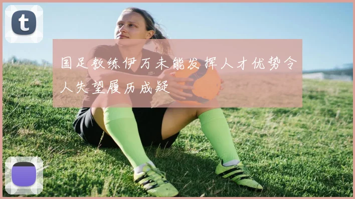 国足教练伊万未能发挥人才优势令人失望履历成疑