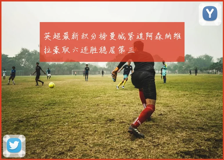 英超最新积分榜曼城紧追阿森纳维拉豪取六连胜稳居第三